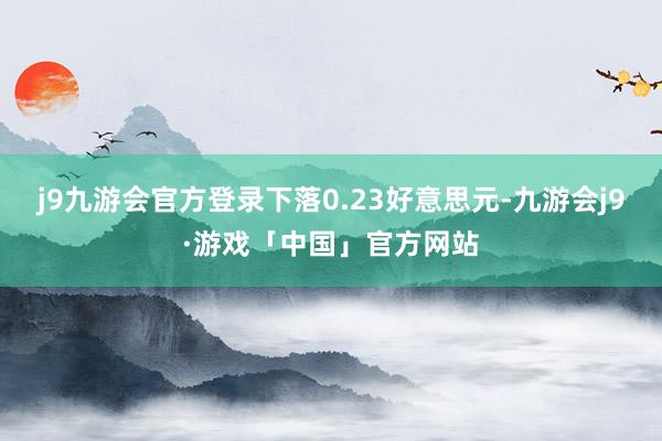 j9九游会官方登录下落0.23好意思元-九游会j9·游戏「中国」官方网站