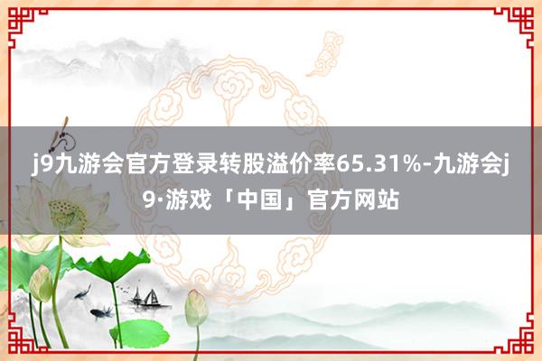 j9九游会官方登录转股溢价率65.31%-九游会j9·游戏「中国」官方网站