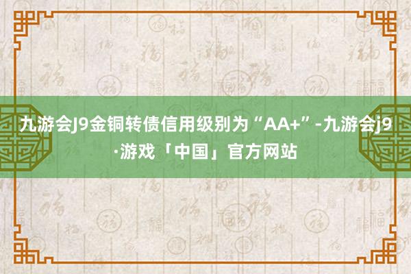 九游会J9金铜转债信用级别为“AA+”-九游会j9·游戏「中国」官方网站