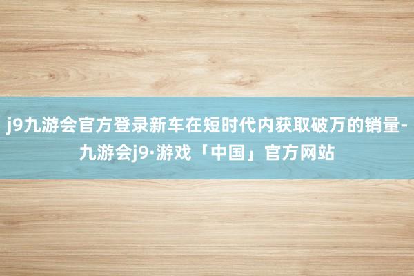 j9九游会官方登录新车在短时代内获取破万的销量-九游会j9·游戏「中国」官方网站