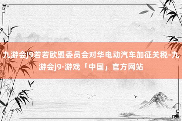 九游会J9若若欧盟委员会对华电动汽车加征关税-九游会j9·游戏「中国」官方网站