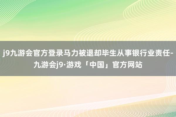 j9九游会官方登录马力被退却毕生从事银行业责任-九游会j9·游戏「中国」官方网站