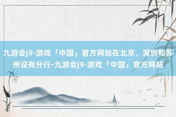 九游会j9·游戏「中国」官方网站在北京、深圳和苏州设有分行-九游会j9·游戏「中国」官方网站