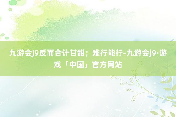 九游会J9反而合计甘甜；难行能行-九游会j9·游戏「中国」官方网站