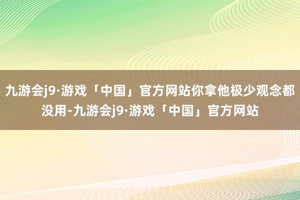 九游会j9·游戏「中国」官方网站你拿他极少观念都没用-九游会j9·游戏「中国」官方网站