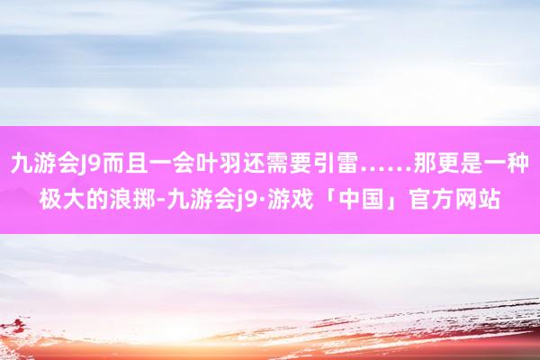 九游会J9而且一会叶羽还需要引雷……那更是一种极大的浪掷-九游会j9·游戏「中国」官方网站