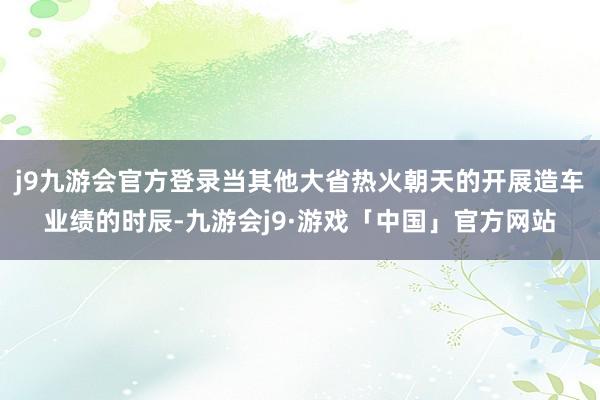 j9九游会官方登录当其他大省热火朝天的开展造车业绩的时辰-九游会j9·游戏「中国」官方网站