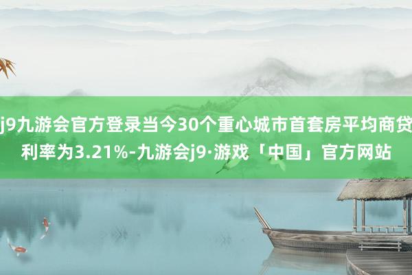 j9九游会官方登录当今30个重心城市首套房平均商贷利率为3.21%-九游会j9·游戏「中国」官方网站