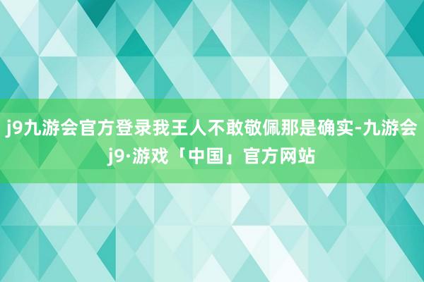 j9九游会官方登录我王人不敢敬佩那是确实-九游会j9·游戏「中国」官方网站