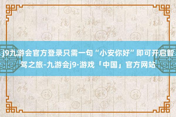 j9九游会官方登录只需一句“小安你好”即可开启智驾之旅-九游会j9·游戏「中国」官方网站