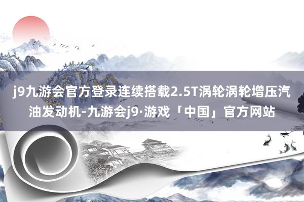 j9九游会官方登录连续搭载2.5T涡轮涡轮增压汽油发动机-九游会j9·游戏「中国」官方网站