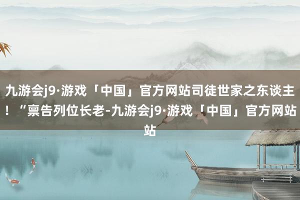 九游会j9·游戏「中国」官方网站司徒世家之东谈主！“禀告列位长老-九游会j9·游戏「中国」官方网站