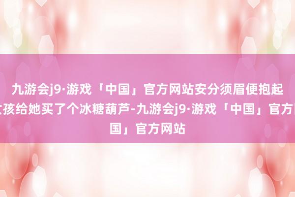 九游会j9·游戏「中国」官方网站安分须眉便抱起小女孩给她买了个冰糖葫芦-九游会j9·游戏「中国」官方网站