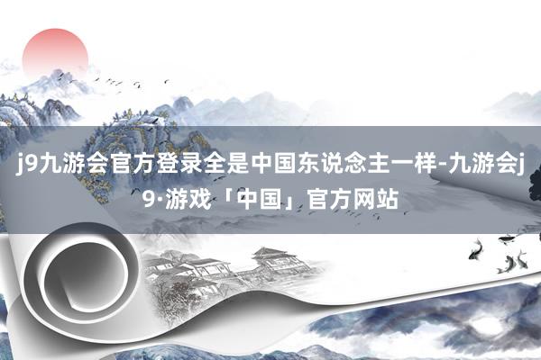 j9九游会官方登录全是中国东说念主一样-九游会j9·游戏「中国」官方网站