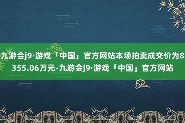 九游会j9·游戏「中国」官方网站本场拍卖成交价为8355.06万元-九游会j9·游戏「中国」官方网站