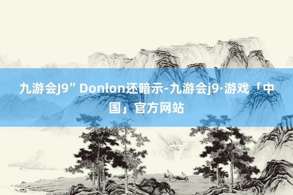 九游会J9”Donlon还暗示-九游会j9·游戏「中国」官方网站