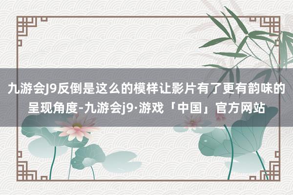 九游会J9反倒是这么的模样让影片有了更有韵味的呈现角度-九游会j9·游戏「中国」官方网站