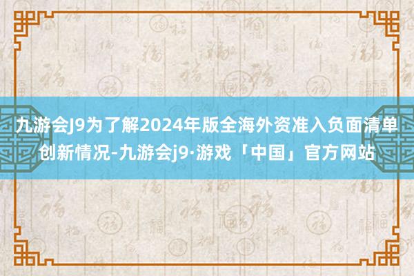 九游会J9为了解2024年版全海外资准入负面清单创新情况-九游会j9·游戏「中国」官方网站