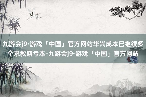 九游会j9·游戏「中国」官方网站华兴成本已继续多个求教期亏本-九游会j9·游戏「中国」官方网站