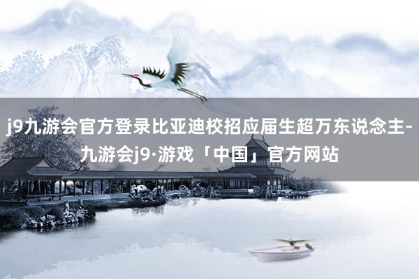 j9九游会官方登录比亚迪校招应届生超万东说念主-九游会j9·游戏「中国」官方网站