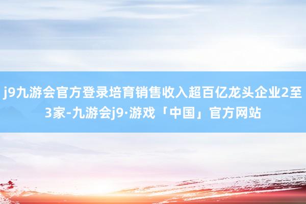 j9九游会官方登录培育销售收入超百亿龙头企业2至3家-九游会j9·游戏「中国」官方网站