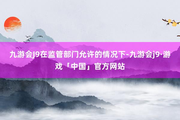 九游会J9在监管部门允许的情况下-九游会j9·游戏「中国」官方网站