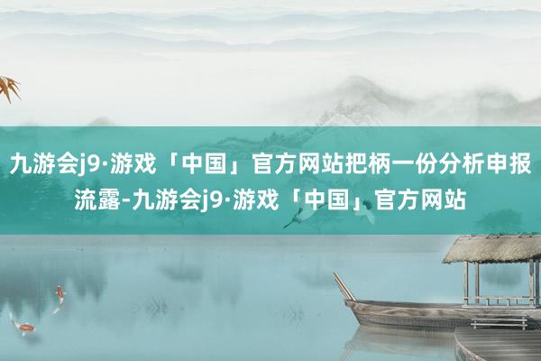 九游会j9·游戏「中国」官方网站把柄一份分析申报流露-九游会j9·游戏「中国」官方网站