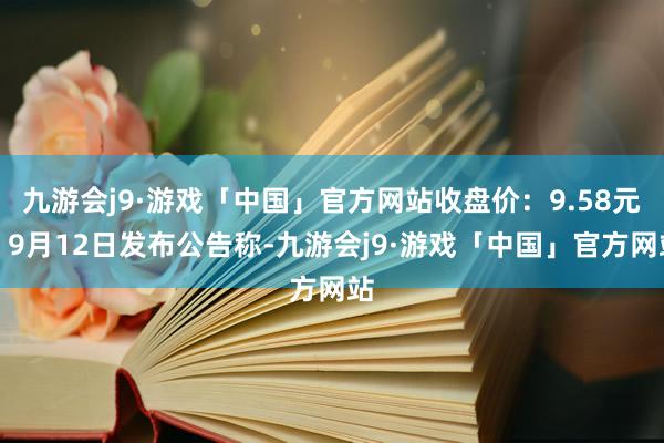 九游会j9·游戏「中国」官方网站收盘价：9.58元）9月12日发布公告称-九游会j9·游戏「中国」官方网站