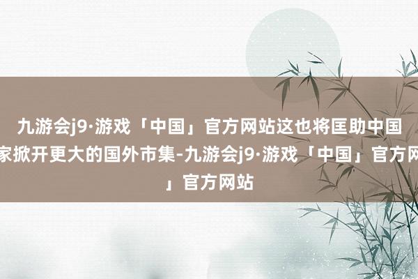 九游会j9·游戏「中国」官方网站这也将匡助中国商家掀开更大的国外市集-九游会j9·游戏「中国」官方网站