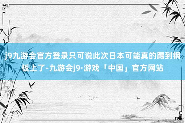 j9九游会官方登录只可说此次日本可能真的踢到钢板上了-九游会j9·游戏「中国」官方网站