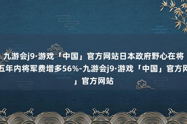 九游会j9·游戏「中国」官方网站日本政府野心在将来五年内将军费增多56%-九游会j9·游戏「中国」官方网站