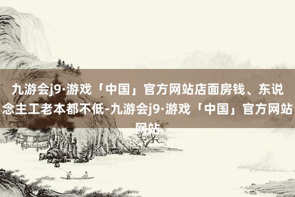 九游会j9·游戏「中国」官方网站店面房钱、东说念主工老本都不低-九游会j9·游戏「中国」官方网站