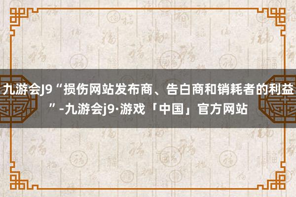 九游会J9“损伤网站发布商、告白商和销耗者的利益”-九游会j9·游戏「中国」官方网站