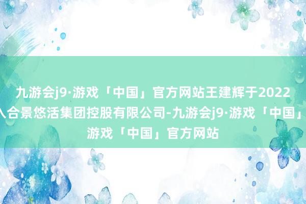 九游会j9·游戏「中国」官方网站王建辉于2022年6月加入合景悠活集团控股有限公司-九游会j9·游戏「中国」官方网站