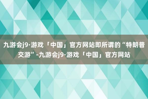 九游会j9·游戏「中国」官方网站即所谓的“特朗普交游”-九游会j9·游戏「中国」官方网站