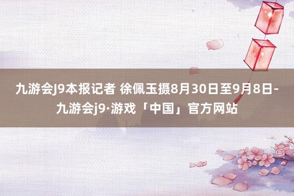 九游会J9本报记者 徐佩玉摄8月30日至9月8日-九游会j9·游戏「中国」官方网站