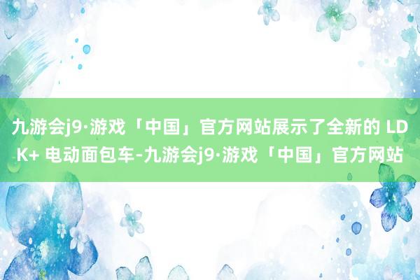 九游会j9·游戏「中国」官方网站展示了全新的 LDK+ 电动面包车-九游会j9·游戏「中国」官方网站