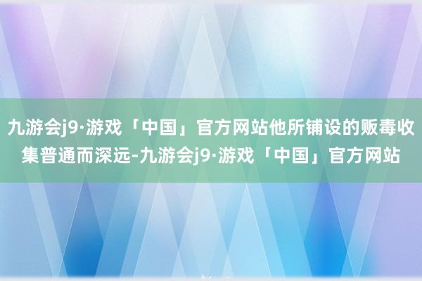 九游会j9·游戏「中国」官方网站他所铺设的贩毒收集普通而深远-九游会j9·游戏「中国」官方网站