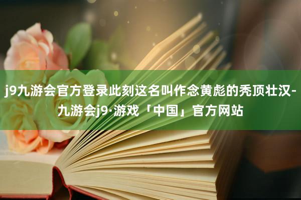 j9九游会官方登录此刻这名叫作念黄彪的秃顶壮汉-九游会j9·游戏「中国」官方网站