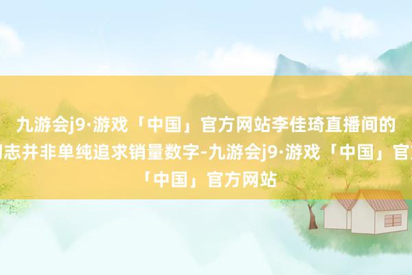 九游会j9·游戏「中国」官方网站李佳琦直播间的带货初志并非单纯追求销量数字-九游会j9·游戏「中国」官方网站