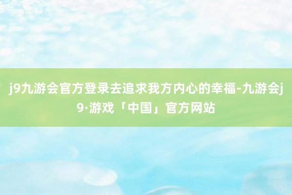 j9九游会官方登录去追求我方内心的幸福-九游会j9·游戏「中国」官方网站