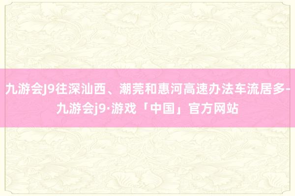 九游会J9往深汕西、潮莞和惠河高速办法车流居多-九游会j9·游戏「中国」官方网站
