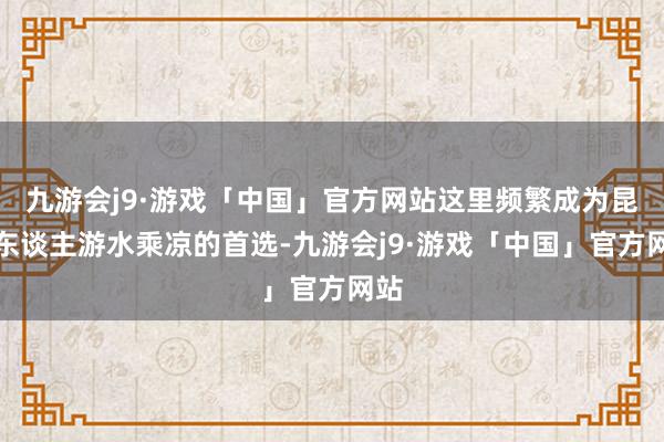 九游会j9·游戏「中国」官方网站这里频繁成为昆明东谈主游水乘凉的首选-九游会j9·游戏「中国」官方网站