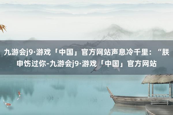 九游会j9·游戏「中国」官方网站声息冷千里：“朕申饬过你-九游会j9·游戏「中国」官方网站