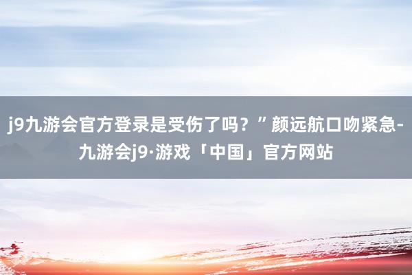 j9九游会官方登录是受伤了吗？”颜远航口吻紧急-九游会j9·游戏「中国」官方网站