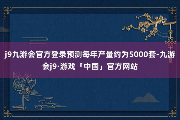 j9九游会官方登录预测每年产量约为5000套-九游会j9·游戏「中国」官方网站