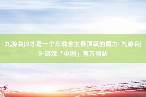 九游会J9才是一个东说念主最顶级的魔力-九游会j9·游戏「中国」官方网站