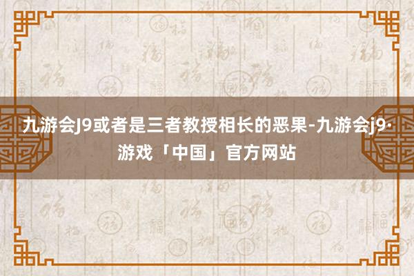 九游会J9或者是三者教授相长的恶果-九游会j9·游戏「中国」官方网站