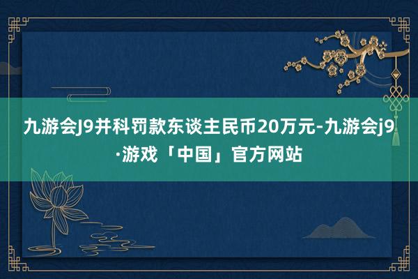 九游会J9并科罚款东谈主民币20万元-九游会j9·游戏「中国」官方网站