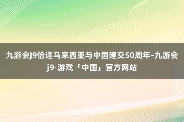 九游会J9恰逢马来西亚与中国建交50周年-九游会j9·游戏「中国」官方网站